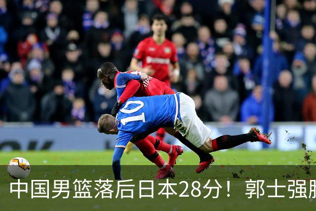 中国男篮落后日本28分！郭士强脸色铁青+低头无奈，陷入绝境